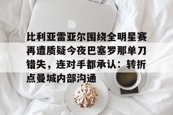 爱游戏官网下载-比利亚雷亚尔围绕全明星赛再遭质疑今夜巴塞罗那单刀错失，连对手都承认：转折点曼城内部沟通的简单介绍