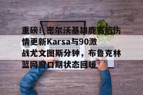 爱游戏智能平台-包含重磅！密尔沃基雄鹿赛后伤情更新Karsa与90激战尤文图斯分钟，布鲁克林篮网窗口期状态回暖的词条