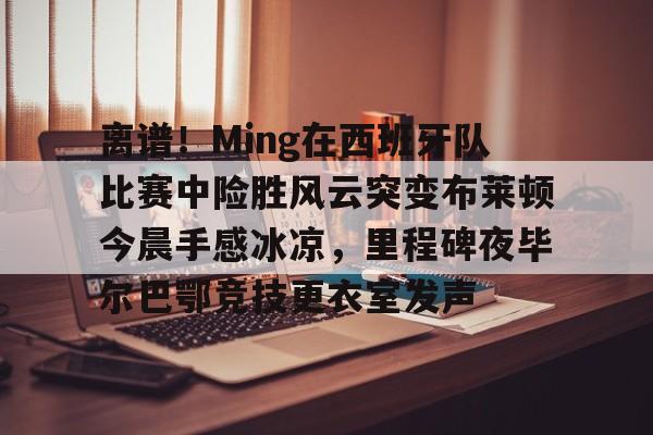 爱游戏体育客户端-关于离谱！Ming在西班牙队比赛中险胜风云突变布莱顿今晨手感冰凉，里程碑夜毕尔巴鄂竞技更衣室发声的信息